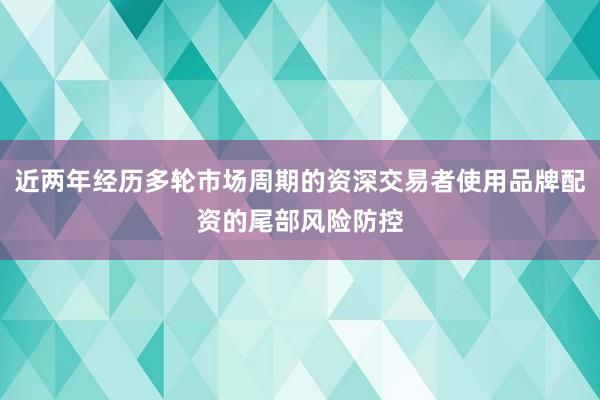 近两年经历多轮市场周期的资深交易者使用品牌配资的尾部风险防控