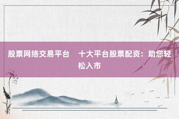 股票网络交易平台    十大平台股票配资：助您轻松入市
