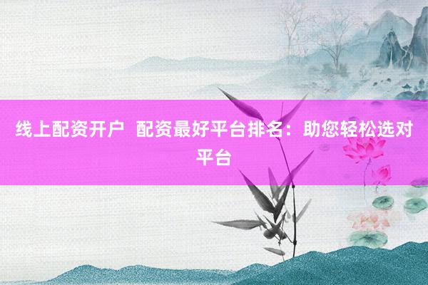 线上配资开户  配资最好平台排名：助您轻松选对平台