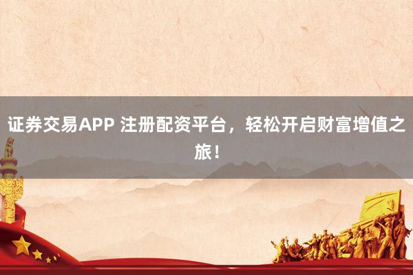 证券交易APP 注册配资平台，轻松开启财富增值之旅！