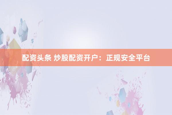 配资头条 炒股配资开户：正规安全平台