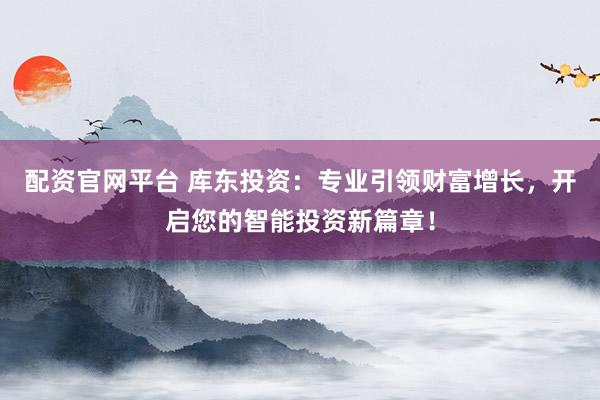 配资官网平台 库东投资：专业引领财富增长，开启您的智能投资新篇章！