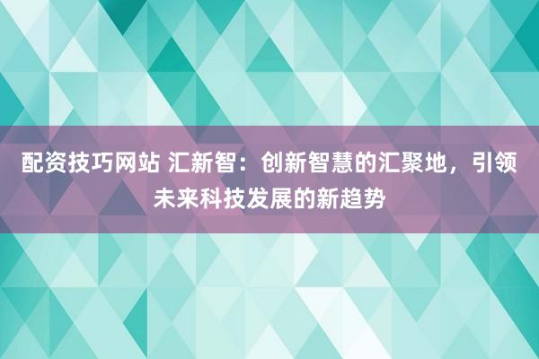配资技巧网站 汇新智:创新智慧的汇聚地,引领未来科技发展的新趋势