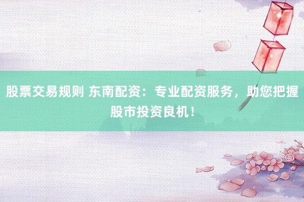 股票交易规则 东南配资：专业配资服务，助您把握股市投资良机！