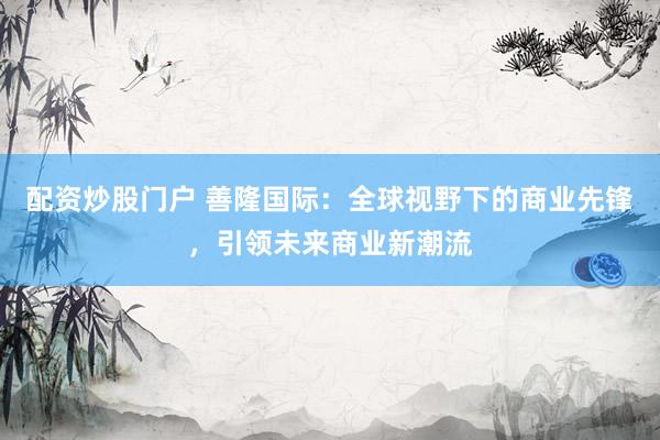 配资炒股门户 善隆国际：全球视野下的商业先锋，引领未来商业新潮流