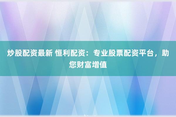 炒股配资最新 恒利配资：专业股票配资平台，助您财富增值