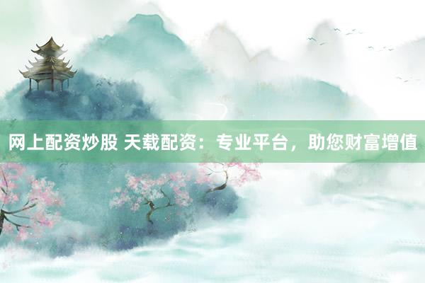 网上配资炒股 天载配资：专业平台，助您财富增值