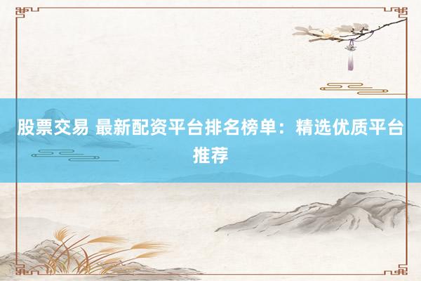 股票交易 最新配资平台排名榜单：精选优质平台推荐