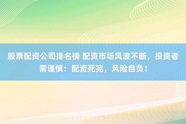 股票配资公司排名榜 配资市场风波不断，投资者需谨慎：配资死完，风险自负！
