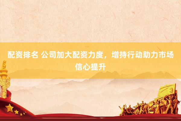 配资排名 公司加大配资力度，增持行动助力市场信心提升