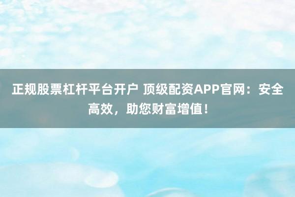 正规股票杠杆平台开户 顶级配资APP官网：安全高效，助您财富增值！